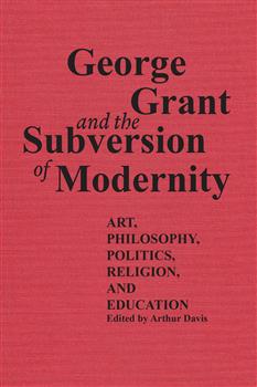 George Grant and the Subversion of Modernity: Art, Philosophy, Religion, Politics and Education